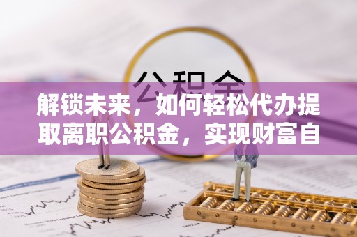 乡城解锁未来，如何轻松代办提取离职公积金，实现财富自由的第一步