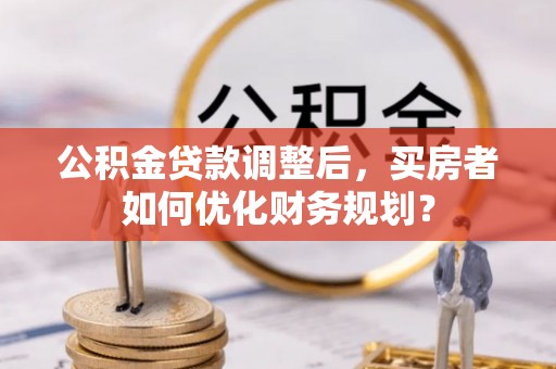 乡城公积金贷款调整后，买房者如何优化财务规划？