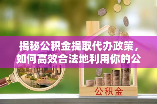 乡城揭秘公积金提取代办政策，如何高效合法地利用你的公积金