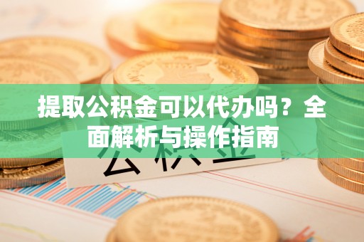 乡城提取公积金可以代办吗？全面解析与操作指南