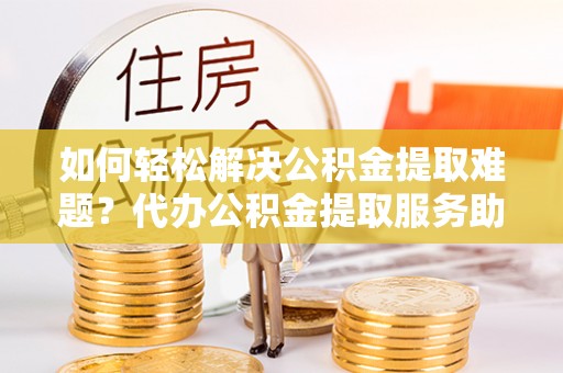 乡城如何轻松解决公积金提取难题？代办公积金提取服务助您一臂之力