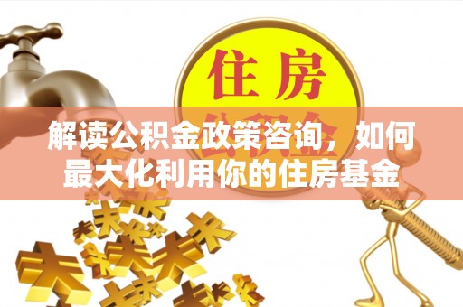 乡城解读公积金政策咨询，如何最大化利用你的住房基金