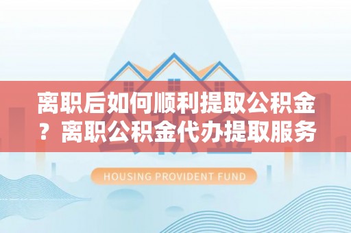乡城离职后如何顺利提取公积金？离职公积金代办提取服务助力无忧办理